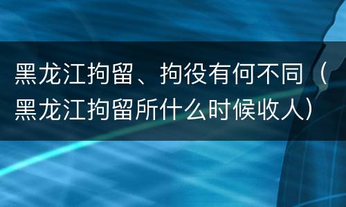 黑龙江拘留、拘役有何不同（黑龙江拘留所什么时候收人）