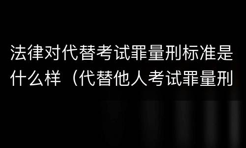 法律对代替考试罪量刑标准是什么样（代替他人考试罪量刑）