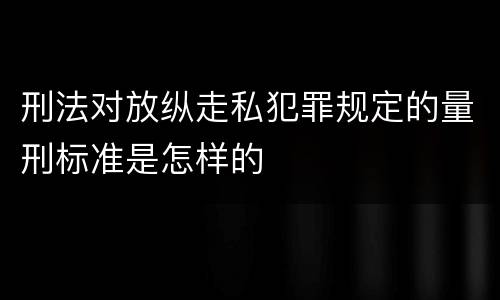 刑法对放纵走私犯罪规定的量刑标准是怎样的