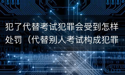 犯了代替考试犯罪会受到怎样处罚（代替别人考试构成犯罪吗）