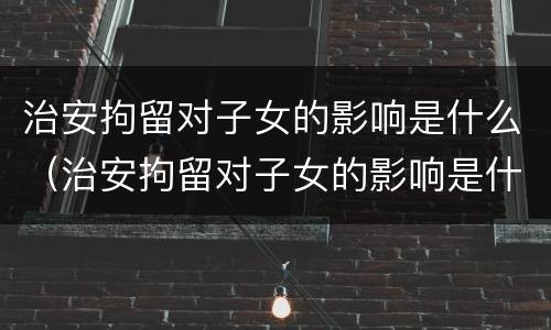 治安拘留对子女的影响是什么（治安拘留对子女的影响是什么原因）