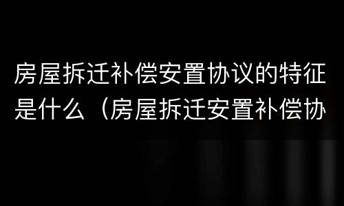 房屋拆迁补偿安置协议的特征是什么（房屋拆迁安置补偿协议的性质）