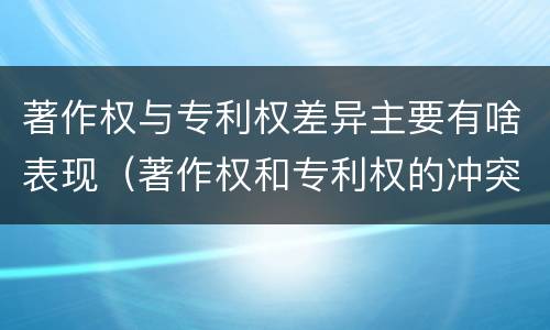 著作权与专利权差异主要有啥表现（著作权和专利权的冲突）