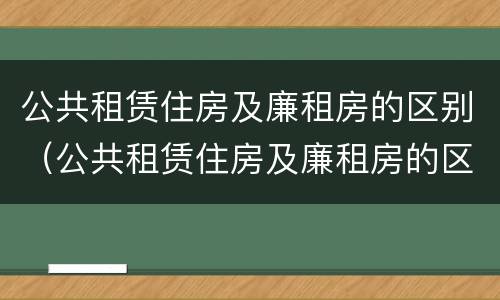 公共租赁住房及廉租房的区别（公共租赁住房及廉租房的区别是什么）