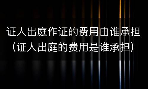 证人出庭作证的费用由谁承担（证人出庭的费用是谁承担）