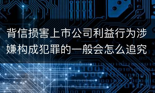 背信损害上市公司利益行为涉嫌构成犯罪的一般会怎么追究刑事责任