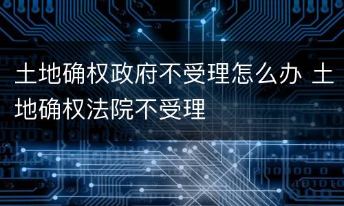 土地确权政府不受理怎么办 土地确权法院不受理