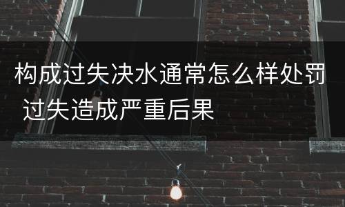 构成过失决水通常怎么样处罚 过失造成严重后果