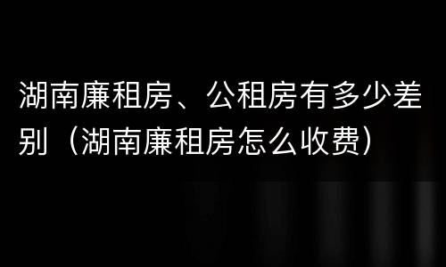 湖南廉租房、公租房有多少差别（湖南廉租房怎么收费）