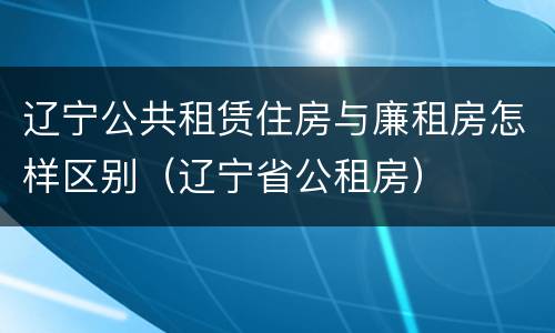 辽宁公共租赁住房与廉租房怎样区别（辽宁省公租房）