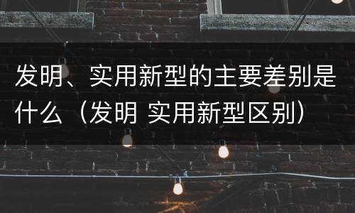发明、实用新型的主要差别是什么（发明 实用新型区别）