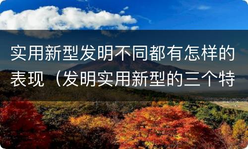 实用新型发明不同都有怎样的表现（发明实用新型的三个特点）