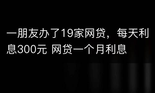 一朋友办了19家网贷，每天利息300元 网贷一个月利息