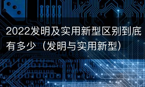 2022发明及实用新型区别到底有多少（发明与实用新型）