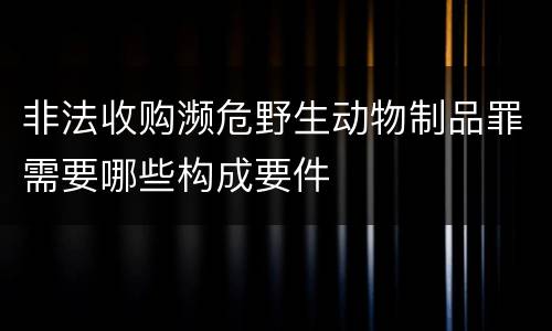 非法收购濒危野生动物制品罪需要哪些构成要件