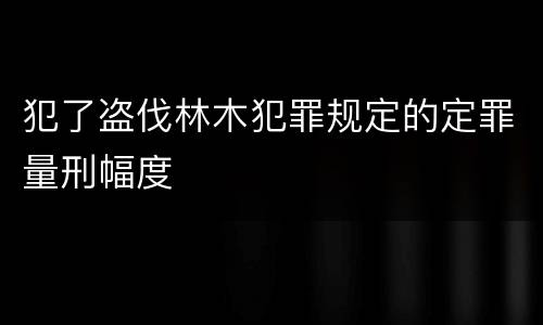 犯了盗伐林木犯罪规定的定罪量刑幅度
