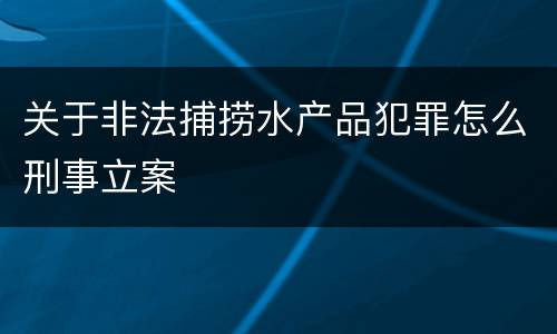 关于非法捕捞水产品犯罪怎么刑事立案
