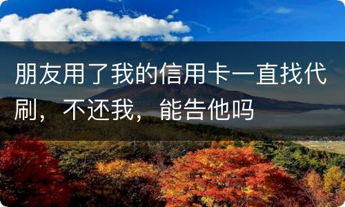 朋友用了我的信用卡一直找代刷，不还我，能告他吗