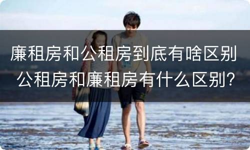 廉租房和公租房到底有啥区别 公租房和廉租房有什么区别?