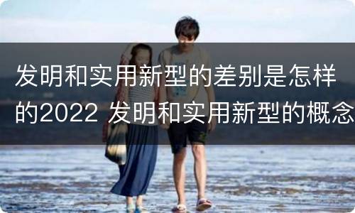 发明和实用新型的差别是怎样的2022 发明和实用新型的概念