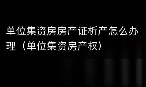 单位集资房房产证析产怎么办理（单位集资房产权）