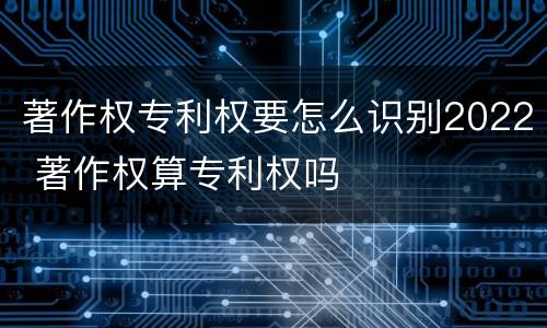 著作权专利权要怎么识别2022 著作权算专利权吗