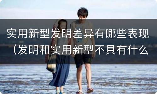 实用新型发明差异有哪些表现（发明和实用新型不具有什么特性）