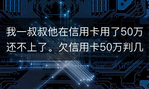 我一叔叔他在信用卡用了50万还不上了。欠信用卡50万判几年