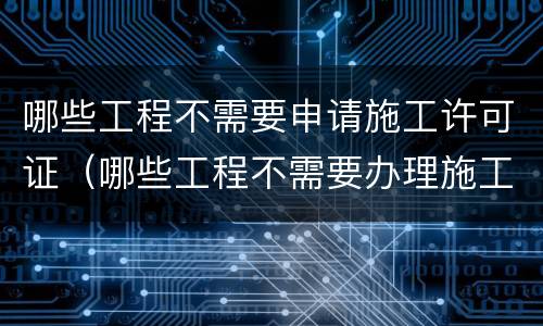 哪些工程不需要申请施工许可证（哪些工程不需要办理施工许可）