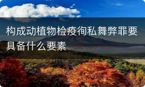 构成动植物检疫徇私舞弊罪要具备什么要素