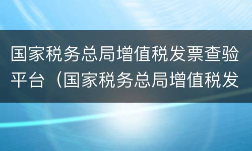 国家税务总局增值税发票查验平台（国家税务总局增值税发票查验平台几点能查）