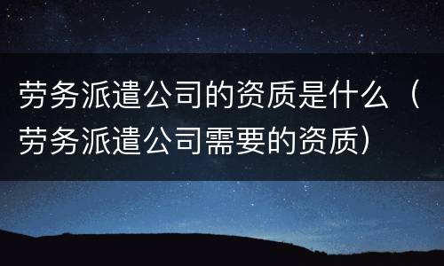 劳务派遣公司的资质是什么（劳务派遣公司需要的资质）
