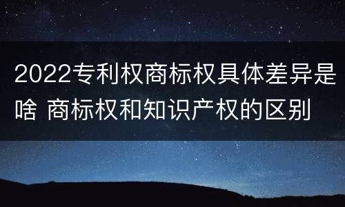 2022专利权商标权具体差异是啥 商标权和知识产权的区别