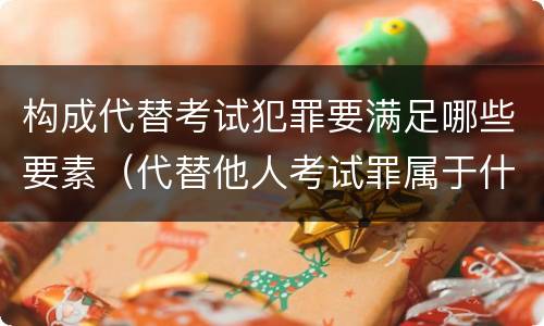 构成代替考试犯罪要满足哪些要素（代替他人考试罪属于什么类犯罪）