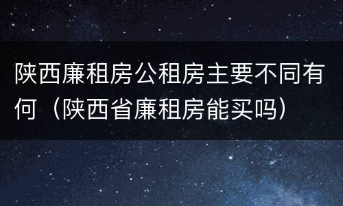 陕西廉租房公租房主要不同有何（陕西省廉租房能买吗）