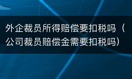 外企裁员所得赔偿要扣税吗（公司裁员赔偿金需要扣税吗）