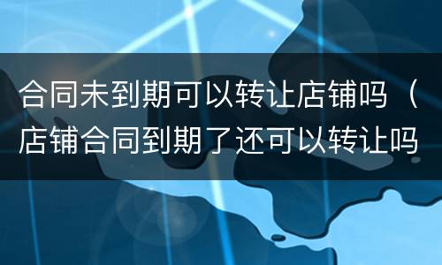 合同未到期可以转让店铺吗（店铺合同到期了还可以转让吗?）