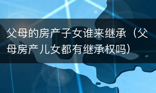 父母的房产子女谁来继承（父母房产儿女都有继承权吗）