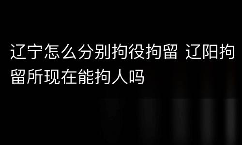 辽宁怎么分别拘役拘留 辽阳拘留所现在能拘人吗