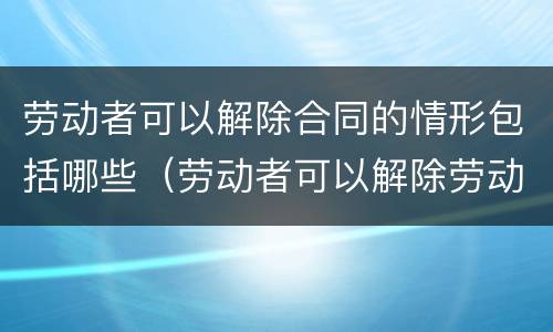 劳动者可以解除合同的情形包括哪些（劳动者可以解除劳动合同的情形包括）