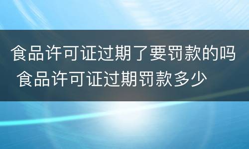 食品许可证过期了要罚款的吗 食品许可证过期罚款多少