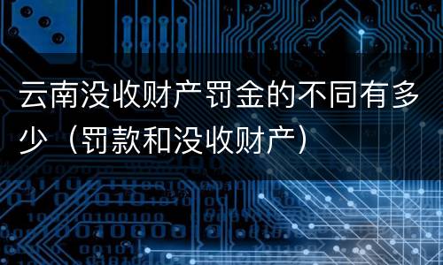 云南没收财产罚金的不同有多少（罚款和没收财产）