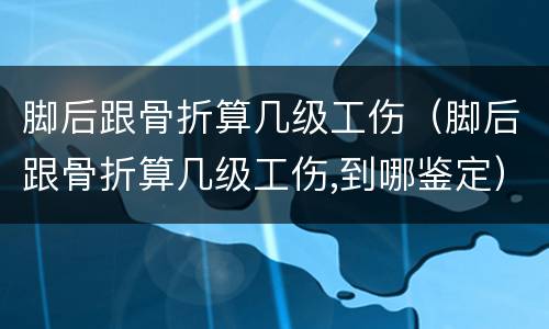 脚后跟骨折算几级工伤（脚后跟骨折算几级工伤,到哪鉴定）
