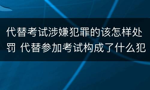 代替考试涉嫌犯罪的该怎样处罚 代替参加考试构成了什么犯罪