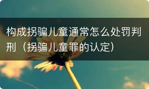 构成拐骗儿童通常怎么处罚判刑（拐骗儿童罪的认定）