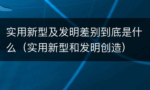 实用新型及发明差别到底是什么（实用新型和发明创造）