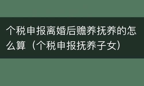 个税申报离婚后赡养抚养的怎么算（个税申报抚养子女）