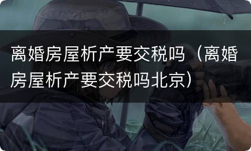 离婚房屋析产要交税吗（离婚房屋析产要交税吗北京）