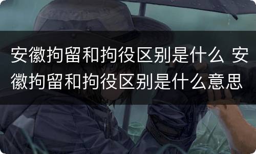 安徽拘留和拘役区别是什么 安徽拘留和拘役区别是什么意思