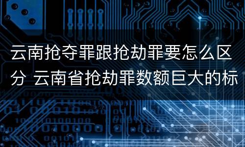 云南抢夺罪跟抢劫罪要怎么区分 云南省抢劫罪数额巨大的标准